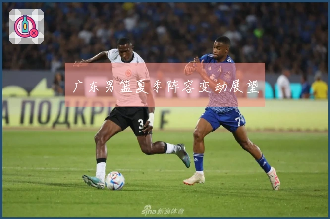 广东男篮夏季阵容变动展望