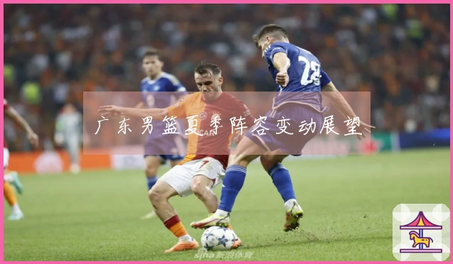 广东男篮夏季阵容变动展望
