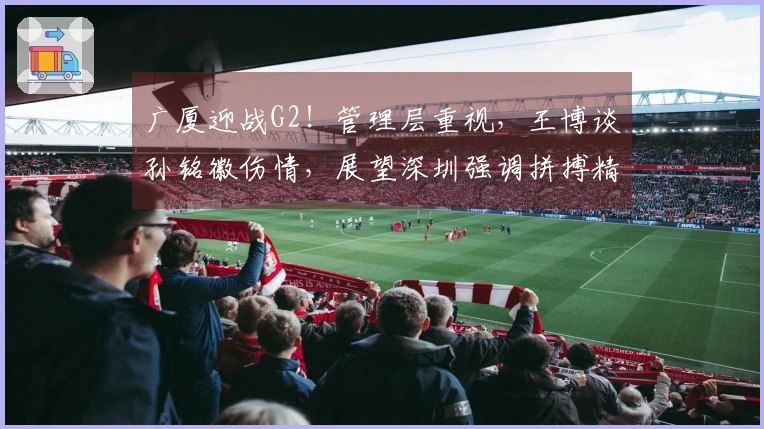广厦迎战G2！管理层重视，王博谈孙铭徽伤情，展望深圳强调拼搏精神
