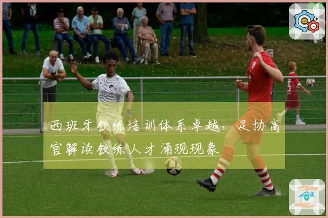 西班牙教练培训体系卓越，足协高官解读教练人才涌现现象